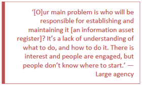 [O]ur main problem is who will be responsible for establishing and maintaining it [an information asset register]? It's a lack of understanding of what to do, and how to do it. There is interest and people are engaged, but people don't know where to start. - Large agency