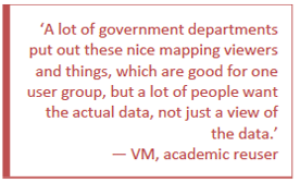 A lot of government departments put out these nice mapping viewers and things, which are good for one user group, but a lot of people want the actual data, not just a view of the data. - VM, academic reuser.