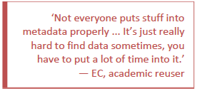 Not everyone puts stuff into metadata properly ... It's just really hard to find data sometimes, you have to put a lot of time into it.  - EC, academic reuser.
