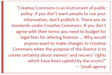 Creative Commons is an instrument of public policy. If you don't want people to use your information, don't publish it. There are six standards under Creative Commons. If you don't agree with their terms you need to budget for legal fees for altering licences ... Why would anyone want to make changes to Creative Commons when the purpose of the licence is to create certainty about owners' and reusers' rights which have been upheld by the courts? - small agency